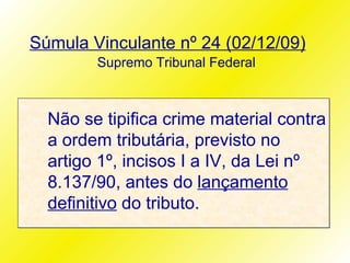 Súmula Vinculante nº 24 (02/12/09)
        Supremo Tribunal Federal



  Não se tipifica crime material contra
  a ordem tributária, previsto no
  artigo 1º, incisos I a IV, da Lei nº
  8.137/90, antes do lançamento
  definitivo do tributo.
 