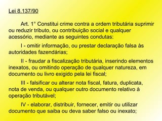 Lei 8.137/90

     Art. 1° Constitui crime contra a ordem tributária suprimir
ou reduzir tributo, ou contribuição social e qualquer
acessório, mediante as seguintes condutas:
     I - omitir informação, ou prestar declaração falsa às
autoridades fazendárias;
     II - fraudar a fiscalização tributária, inserindo elementos
inexatos, ou omitindo operação de qualquer natureza, em
documento ou livro exigido pela lei fiscal;
     III - falsificar ou alterar nota fiscal, fatura, duplicata,
nota de venda, ou qualquer outro documento relativo à
operação tributável;
    IV - elaborar, distribuir, fornecer, emitir ou utilizar
documento que saiba ou deva saber falso ou inexato;
 