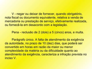 V - negar ou deixar de fornecer, quando obrigatório,
nota fiscal ou documento equivalente, relativa a venda de
mercadoria ou prestação de serviço, efetivamente realizada,
ou fornecê-la em desacordo com a legislação.

     Pena - reclusão de 2 (dois) a 5 (cinco) anos, e multa.

     Parágrafo único. A falta de atendimento da exigência
da autoridade, no prazo de 10 (dez) dias, que poderá ser
convertido em horas em razão da maior ou menor
complexidade da matéria ou da dificuldade quanto ao
atendimento da exigência, caracteriza a infração prevista no
inciso V.
 