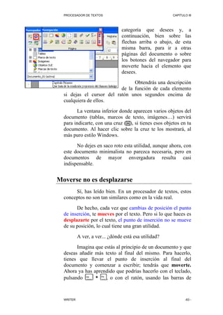 PROCESADOR DE TEXTOS                                 CAPÍTULO III




                                 categoría que desees y, a
                                 continuación, bien sobre las
                                 flechas arriba o abajo, de esta
                                 misma barra, para ir a otras
                                 páginas del documento o sobre
                                 los botones del navegador para
                                 moverte hacia el elemento que
                                 desees.

                                 Obtendrás una descripción
                           de la función de cada elemento
  si dejas el cursor del ratón unos segundos encima de
  cualquiera de ellos.

        La ventana inferior donde aparecen varios objetos del
  documento (tablas, marcos de texto, imágenes…) servirá
  para indicarte, con una cruz ( ), si tienes esos objetos en tu
  documento. Al hacer clic sobre la cruz te los mostrará, al
  más puro estilo Windows.

        No dejes en saco roto esta utilidad, aunque ahora, con
  este documento minimalista no parezca necesaria, pero en
  documentos de mayor envergadura resulta casi
  indispensable.


Moverse no es desplazarse
       Sí, has leído bien. En un procesador de textos, estos
  conceptos no son tan similares como en la vida real.

        De hecho, cada vez que cambias de posición el punto
  de inserción, te mueves por el texto. Pero si lo que haces es
  desplazarte por el texto, el punto de inserción no se mueve
  de su posición, lo cual tiene una gran utilidad.

           A ver, a ver... ¿dónde está esa utilidad?

        Imagina que estás al principio de un documento y que
  deseas añadir más texto al final del mismo. Para hacerlo,
  tienes que llevar el punto de inserción al final del
  documento y comenzar a escribir; tendrás que moverte.
  Ahora ya has aprendido que podrías hacerlo con el teclado,
  pulsando      +    , o con el ratón, usando las barras de



  WRITER                                                      -83 -
 