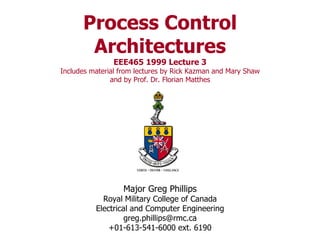 Process Control Architectures EEE465 1999 Lecture 3 Includes material from lectures by Rick Kazman and Mary Shaw and by Prof. Dr. Florian Matthes Major Greg Phillips Royal Military College of Canada Electrical and Computer Engineering [email_address] +01-613-541-6000 ext. 6190 