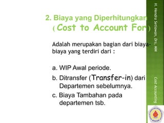 2. Biaya yang Diperhitungkan 
( Cost to Account For ) 
Adalah merupakan bagian dari biaya-biaya 
yang terdiri dari : 
a. WIP Awal periode. 
b. Ditransfer (Transfer-in) dari 
Departemen sebelumnya. 
c. Biaya Tambahan pada 
departemen tsb. 
H. Hendra Setiawan, Drs, MM Cost Accounting 
 