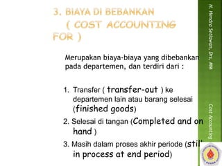 Merupakan biaya-biaya yang dibebankan 
pada departemen, dan terdiri dari : 
1. Transfer ( transfer-out ) ke 
departemen lain atau barang selesai 
(finished goods) 
2. Selesai di tangan (Completed and on 
hand ) 
3. Masih dalam proses akhir periode (still 
in process at end period) 
H. Hendra Setiawan, Drs, MM Cost Accounting 
 