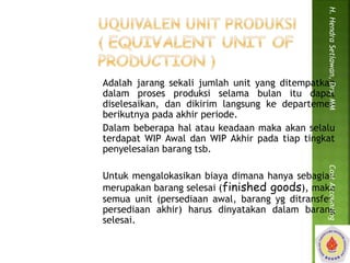 H. Hendra Setiawan, Drs, MM Cost Accounting 
Adalah jarang sekali jumlah unit yang ditempatkan 
dalam proses produksi selama bulan itu dapat 
diselesaikan, dan dikirim langsung ke departemen 
berikutnya pada akhir periode. 
Dalam beberapa hal atau keadaan maka akan selalu 
terdapat WIP Awal dan WIP Akhir pada tiap tingkat 
penyelesaian barang tsb. 
Untuk mengalokasikan biaya dimana hanya sebagian 
merupakan barang selesai (finished goods), maka 
semua unit (persediaan awal, barang yg ditransfer, 
persediaan akhir) harus dinyatakan dalam barang 
selesai. 
 