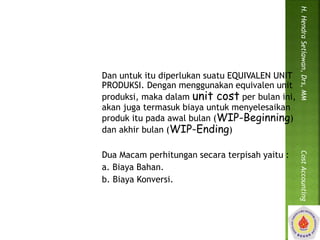 Dan untuk itu diperlukan suatu EQUIVALEN UNIT 
PRODUKSI. Dengan menggunakan equivalen unit 
produksi, maka dalam unit cost per bulan ini, 
akan juga termasuk biaya untuk menyelesaikan 
produk itu pada awal bulan (WIP-Beginning) 
dan akhir bulan (WIP-Ending) 
Dua Macam perhitungan secara terpisah yaitu : 
a. Biaya Bahan. 
b. Biaya Konversi. 
H. Hendra Setiawan, Drs, MM Cost Accounting 
 