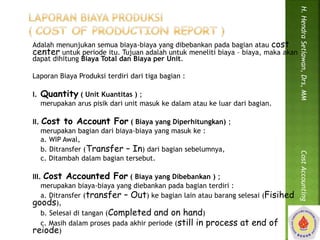 Adalah menunjukan semua biaya-biaya yang dibebankan pada bagian atau cost 
center untuk periode itu. Tujuan adalah untuk meneliti biaya – biaya, maka akan 
dapat dihitung Biaya Total dan Biaya per Unit. 
Laporan Biaya Produksi terdiri dari tiga bagian : 
I. Quantity ( Unit Kuantitas ) ; 
merupakan arus pisik dari unit masuk ke dalam atau ke luar dari bagian. 
II. Cost to Account For ( Biaya yang Diperhitungkan) ; 
merupakan bagian dari biaya-biaya yang masuk ke : 
a. WIP Awal, 
b. Ditransfer (Transfer – In) dari bagian sebelumnya, 
c. Ditambah dalam bagian tersebut. 
III. Cost Accounted For ( Biaya yang Dibebankan ) ; 
merupakan biaya-biaya yang diebankan pada bagian terdiri : 
a. Ditransfer (transfer – Out) ke bagian lain atau barang selesai (Fisihed 
goods), 
b. Selesai di tangan (Completed and on hand) 
c. Masih dalam proses pada akhir periode (still in process at end of 
reiode) 
H. Hendra Setiawan, Drs, MM Cost Accounting 
 