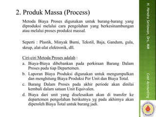 2. Produk Massa (Process) 
Metoda Biaya Proses digunakan untuk barang-barang yang 
diproduksi melalui cara pengolahan yang berkesinambungan 
atau melalui proses produksi massal. 
Seperti : Plastik, Minyak Bumi, Tekstil, Baja, Gandum, gula, 
skrup, alat-alat elektronik, dll. 
Ciri-ciri Metoda Proses adalah : 
a. Biaya-Biaya dibebankan pada perkiraan Barang Dalam 
Proses pada tiap Departemen. 
b. Laporan Biaya Produksi digunakan untuk mengumpulkan 
dan menghitung Biaya Produksi Per Unit dan Biaya Total. 
c. Barang Dalam Proses pada akhir periode akan dinilai 
kembali dalam satuan Unit Equivalen. 
d. Biaya dari unit yang diselesaikan akan di transfer ke 
departemen pengolahan berikutnya yg pada akhirnya akan 
diperoleh Biaya Total untuk barang jadi. 
H. Hendra Setiawan, Drs, MM Cost Accounting 
 