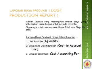 Adalah laporan yang menunjukan semua biaya yang 
dibebankan pada bagian untuk periode tertentu. 
Tujuannya untuk menentukan Biaya Total dan Biaya Per 
Unit. 
Laporan Biaya Produksi, dibagi dalam 3 macam : 
1. Unit Kuantitas ( Quantity ) 
2. Biaya yang Diperhitungkan ( Cost to Account 
For ) 
3. Biaya di Bebankan ( Cost Accounting For ) 
H. Hendra Setiawan, Drs, MM Cost Accounting 
 