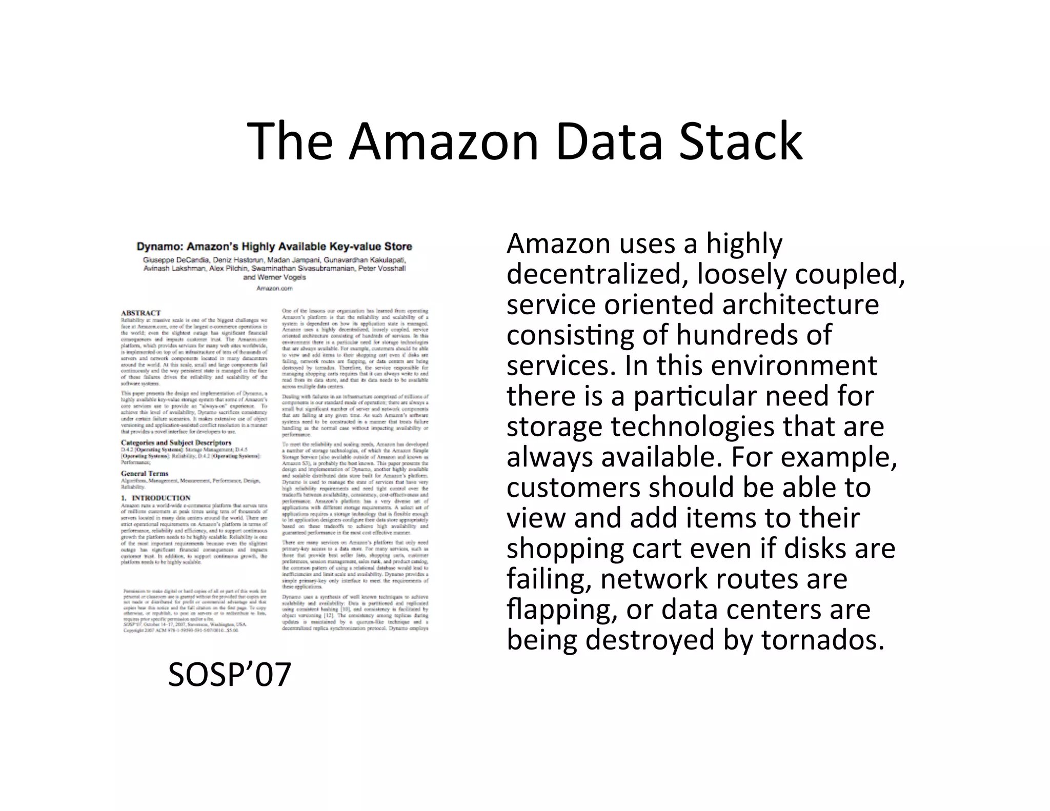The	
  Amazon	
  Data	
  Stack	
  
                     Amazon	
  uses	
  a	
  highly	
  
                     decentralized,	
  loosely	
  coupled,	
  
                     service	
  oriented	
  architecture	
  
                     consis+ng	
  of	
  hundreds	
  of	
  
                     services.	
  In	
  this	
  environment	
  
                     there	
  is	
  a	
  par+cular	
  need	
  for	
  
                     storage	
  technologies	
  that	
  are	
  
                     always	
  available.	
  For	
  example,	
  
                     customers	
  should	
  be	
  able	
  to	
  
                     view	
  and	
  add	
  items	
  to	
  their	
  
                     shopping	
  cart	
  even	
  if	
  disks	
  are	
  
                     failing,	
  network	
  routes	
  are	
  
                     ﬂapping,	
  or	
  data	
  centers	
  are	
  
                     being	
  destroyed	
  by	
  tornados.	
  	
  
SOSP’07	
  
 