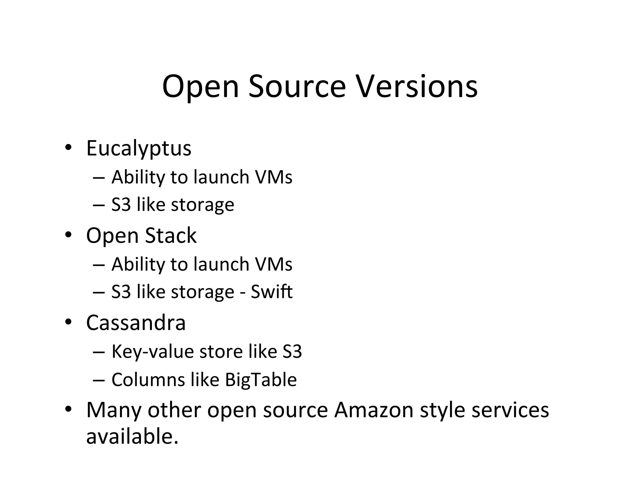 Open	
  Source	
  Versions	
  
•  Eucalyptus	
  
    –  Ability	
  to	
  launch	
  VMs	
  
    –  S3	
  like	
  storage	
  
•  Open	
  Stack	
  
    –  Ability	
  to	
  launch	
  VMs	
  
    –  S3	
  like	
  storage	
  -­‐	
  Swid	
  	
  
•  Cassandra	
  
    –  Key-­‐value	
  store	
  like	
  S3	
  
    –  Columns	
  like	
  BigTable	
  
•  Many	
  other	
  open	
  source	
  Amazon	
  style	
  services	
  
   available.	
  
 
