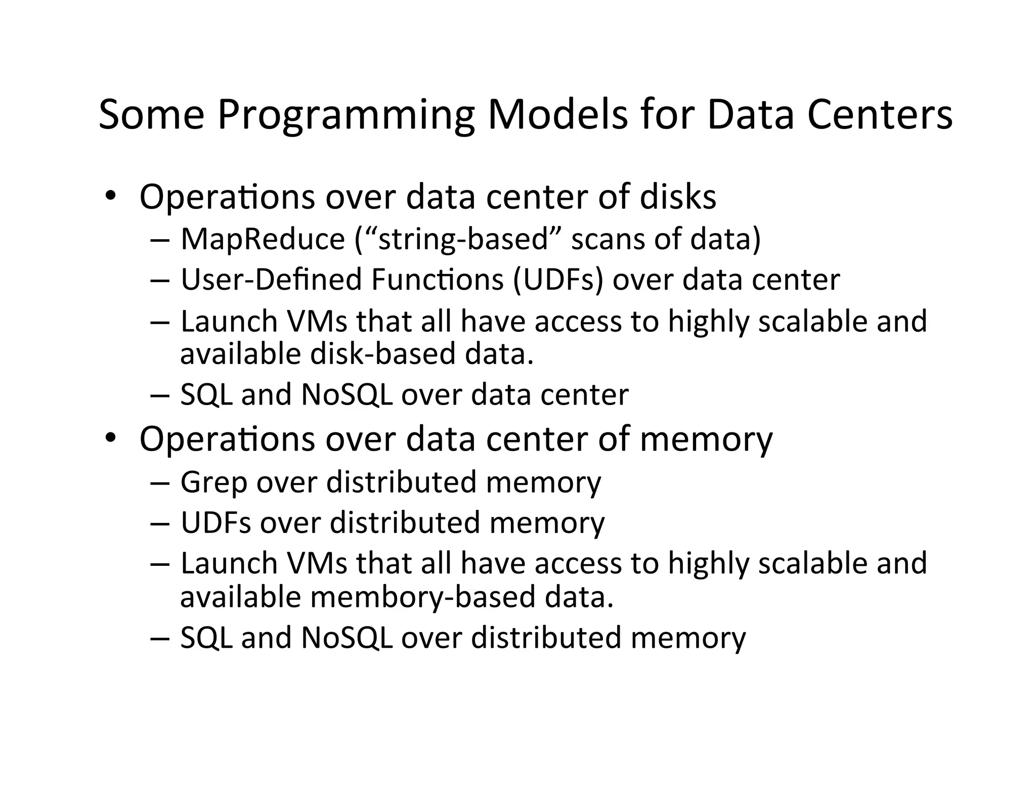 Some	
  Programming	
  Models	
  for	
  Data	
  Centers	
  
•  Opera+ons	
  over	
  data	
  center	
  of	
  disks	
  
    –  MapReduce	
  (“string-­‐based”	
  scans	
  of	
  data)	
  
    –  User-­‐Deﬁned	
  Func+ons	
  (UDFs)	
  over	
  data	
  center	
  
    –  Launch	
  VMs	
  that	
  all	
  have	
  access	
  to	
  highly	
  scalable	
  and	
  
       available	
  disk-­‐based	
  data.	
  
    –  SQL	
  and	
  NoSQL	
  over	
  data	
  center	
  
•  Opera+ons	
  over	
  data	
  center	
  of	
  memory	
  
    –  Grep	
  over	
  distributed	
  memory	
  
    –  UDFs	
  over	
  distributed	
  memory	
  
    –  Launch	
  VMs	
  that	
  all	
  have	
  access	
  to	
  highly	
  scalable	
  and	
  
       available	
  membory-­‐based	
  data.	
  
    –  SQL	
  and	
  NoSQL	
  over	
  distributed	
  memory	
  
 
