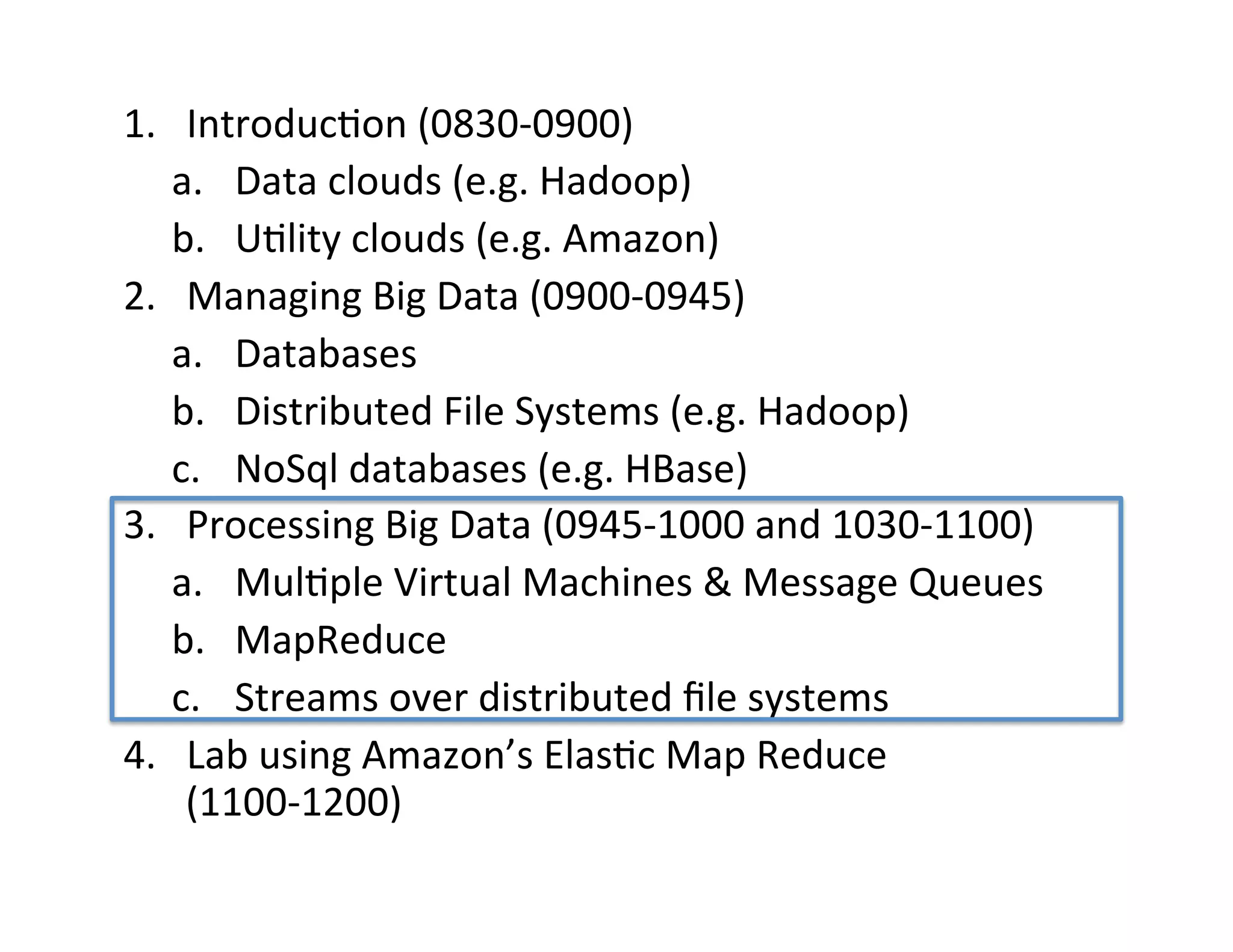 1.  Introduc+on	
  (0830-­‐0900)	
  
     a.  Data	
  clouds	
  (e.g.	
  Hadoop)	
  
     b.  U+lity	
  clouds	
  (e.g.	
  Amazon)	
  
2.  Managing	
  Big	
  Data	
  (0900-­‐0945)	
  
     a.  Databases	
  
     b.  Distributed	
  File	
  Systems	
  (e.g.	
  Hadoop)	
  
     c.  NoSql	
  databases	
  (e.g.	
  HBase)	
  
3.  Processing	
  Big	
  Data	
  (0945-­‐1000	
  and	
  1030-­‐1100)	
  
     a.  Mul+ple	
  Virtual	
  Machines	
  &	
  Message	
  Queues	
  
     b.  MapReduce	
  
     c.  Streams	
  over	
  distributed	
  ﬁle	
  systems	
  
4.  Lab	
  using	
  Amazon’s	
  Elas+c	
  Map	
  Reduce	
  
      (1100-­‐1200)	
  
	
  
 