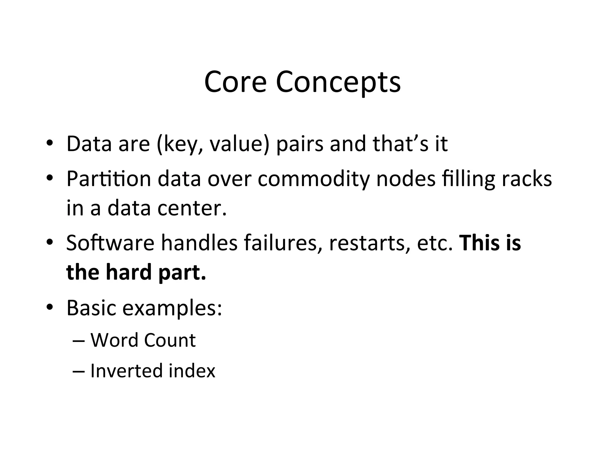 Core	
  Concepts	
  
•  Data	
  are	
  (key,	
  value)	
  pairs	
  and	
  that’s	
  it	
  
•  Par++on	
  data	
  over	
  commodity	
  nodes	
  ﬁlling	
  racks	
  
   in	
  a	
  data	
  center.	
  
•  Sodware	
  handles	
  failures,	
  restarts,	
  etc.	
  This	
  is	
  
   the	
  hard	
  part.	
  	
  
•  Basic	
  examples:	
  
   –  Word	
  Count	
  
   –  Inverted	
  index	
  
 