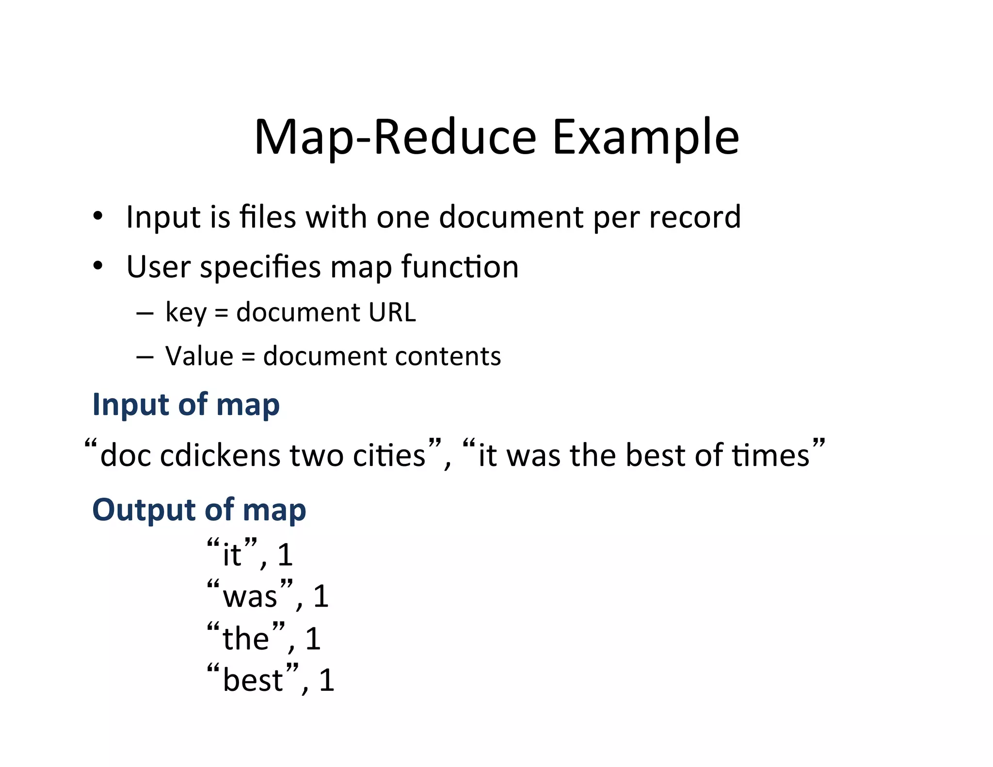 Map-­‐Reduce	
  Example	
  
•  Input	
  is	
  ﬁles	
  with	
  one	
  document	
  per	
  record	
  
•  User	
  speciﬁes	
  map	
  func+on	
  
    –  key	
  =	
  document	
  URL	
  
    –  Value	
  =	
  document	
  contents	
  
Input	
  of	
  map	
  
 doc	
  cdickens	
  two	
  ci+es ,	
   it	
  was	
  the	
  best	
  of	
  +mes 	
  
Output	
  of	
  map	
  
           it ,	
  1	
  
           was ,	
  1	
  
           the ,	
  1	
  
           best ,	
  1	
  
 
