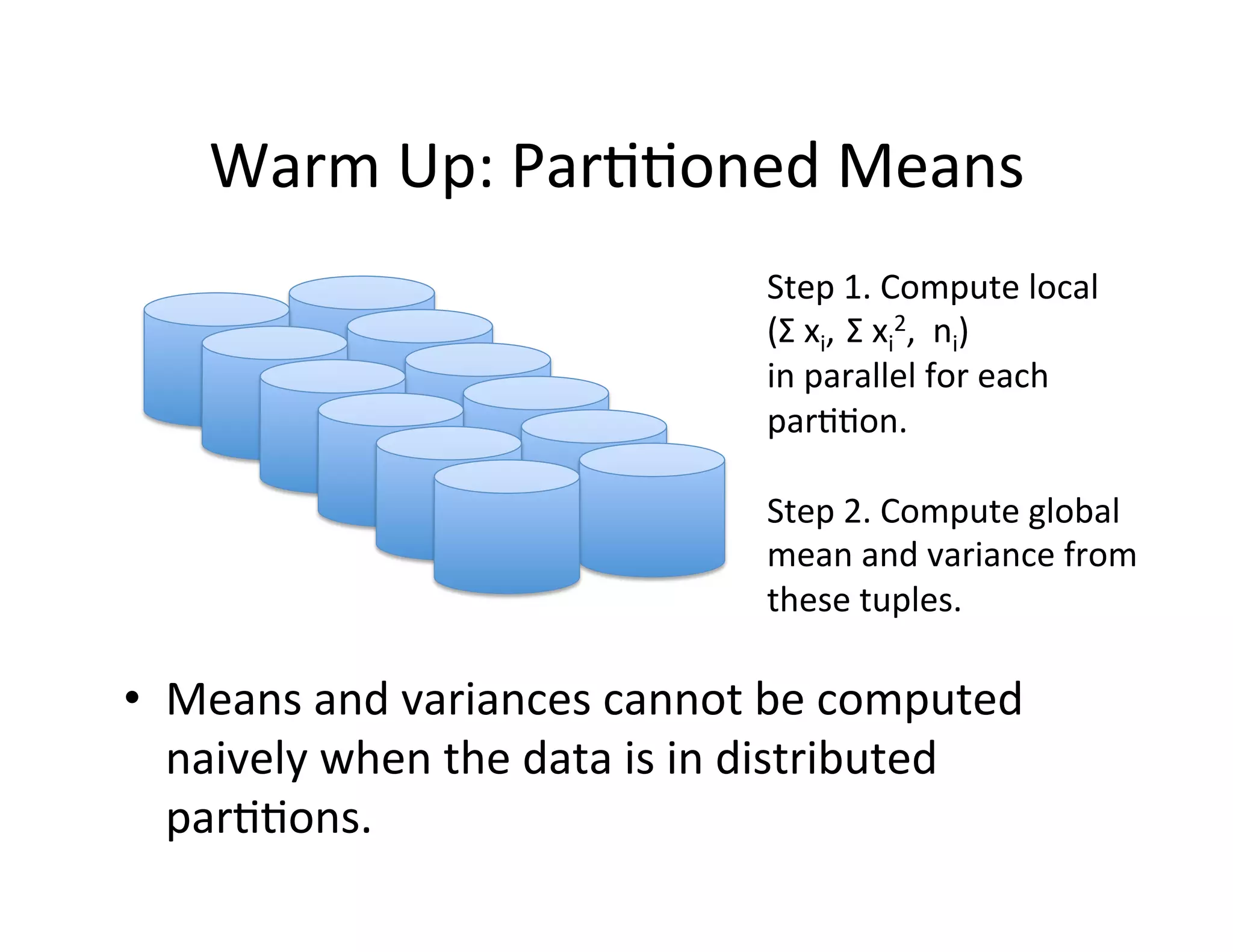 Warm	
  Up:	
  Par++oned	
  Means	
  
                                             Step	
  1.	
  Compute	
  local	
  
                                             (Σ	
  xi,	
  	
  Σ	
  xi2,	
  	
  ni)	
  
                                             in	
  parallel	
  for	
  each	
  
                                             par++on.	
  
                                             	
  
                                             Step	
  2.	
  Compute	
  global	
  
                                             mean	
  and	
  variance	
  from	
  
                                             these	
  tuples.	
  	
  
                                             	
  

•  Means	
  and	
  variances	
  cannot	
  be	
  computed	
  
   naively	
  when	
  the	
  data	
  is	
  in	
  distributed	
  
   par++ons.	
  
 