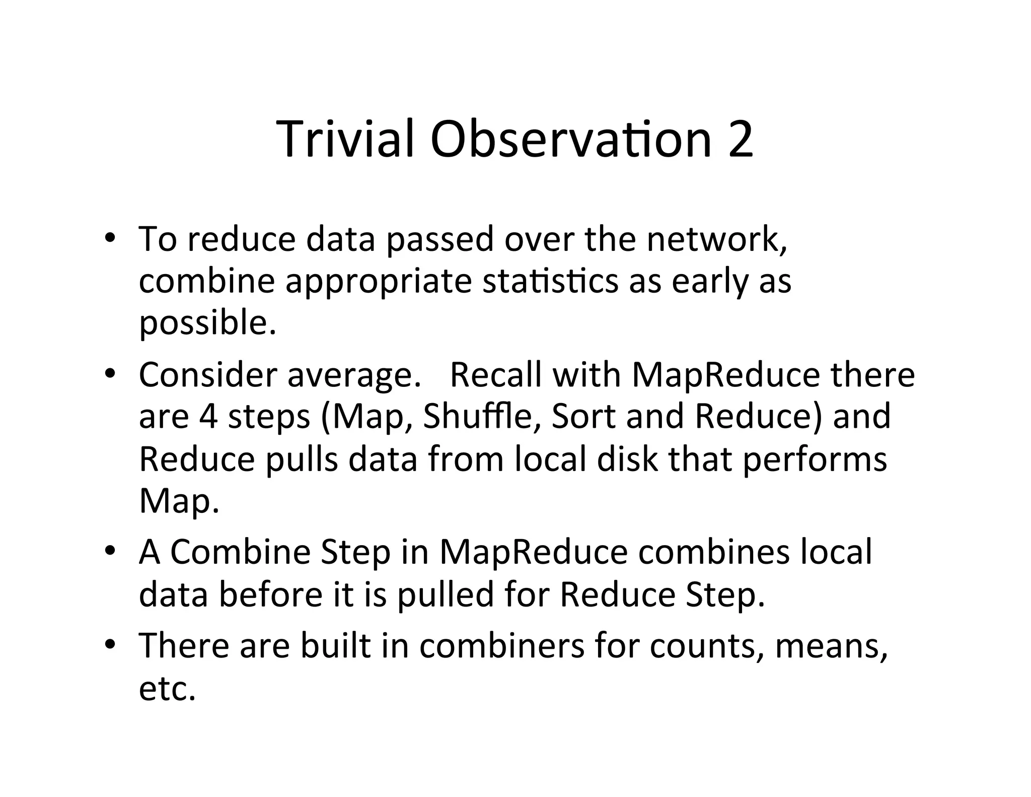 Trivial	
  Observa+on	
  2	
  
•  To	
  reduce	
  data	
  passed	
  over	
  the	
  network,	
  
   combine	
  appropriate	
  sta+s+cs	
  as	
  early	
  as	
  
   possible.	
  
•  Consider	
  average.	
  	
  	
  Recall	
  with	
  MapReduce	
  there	
  
   are	
  4	
  steps	
  (Map,	
  Shuﬄe,	
  Sort	
  and	
  Reduce)	
  and	
  
   Reduce	
  pulls	
  data	
  from	
  local	
  disk	
  that	
  performs	
  
   Map.	
  
•  A	
  Combine	
  Step	
  in	
  MapReduce	
  combines	
  local	
  
   data	
  before	
  it	
  is	
  pulled	
  for	
  Reduce	
  Step.	
  
•  There	
  are	
  built	
  in	
  combiners	
  for	
  counts,	
  means,	
  
   etc.	
  
 
