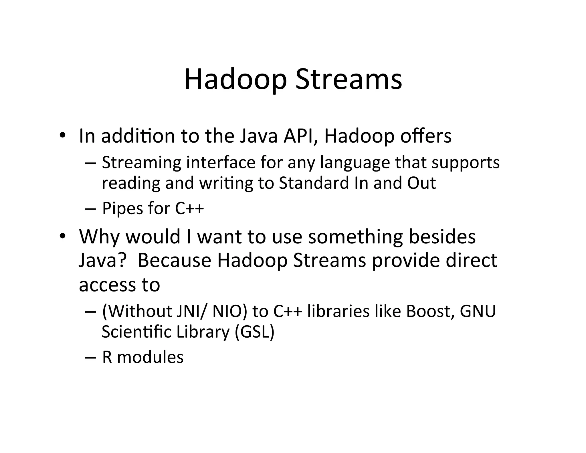 Hadoop	
  Streams	
  
•  In	
  addi+on	
  to	
  the	
  Java	
  API,	
  Hadoop	
  oﬀers	
  
    –  Streaming	
  interface	
  for	
  any	
  language	
  that	
  supports	
  
       reading	
  and	
  wri+ng	
  to	
  Standard	
  In	
  and	
  Out	
  
    –  Pipes	
  for	
  C++	
  
•  Why	
  would	
  I	
  want	
  to	
  use	
  something	
  besides	
  
   Java?	
  	
  Because	
  Hadoop	
  Streams	
  provide	
  direct	
  
   access	
  to	
  
    –  (Without	
  JNI/	
  NIO)	
  to	
  C++	
  libraries	
  like	
  Boost,	
  GNU	
  
       Scien+ﬁc	
  Library	
  (GSL)	
  
    –  R	
  modules	
  
 