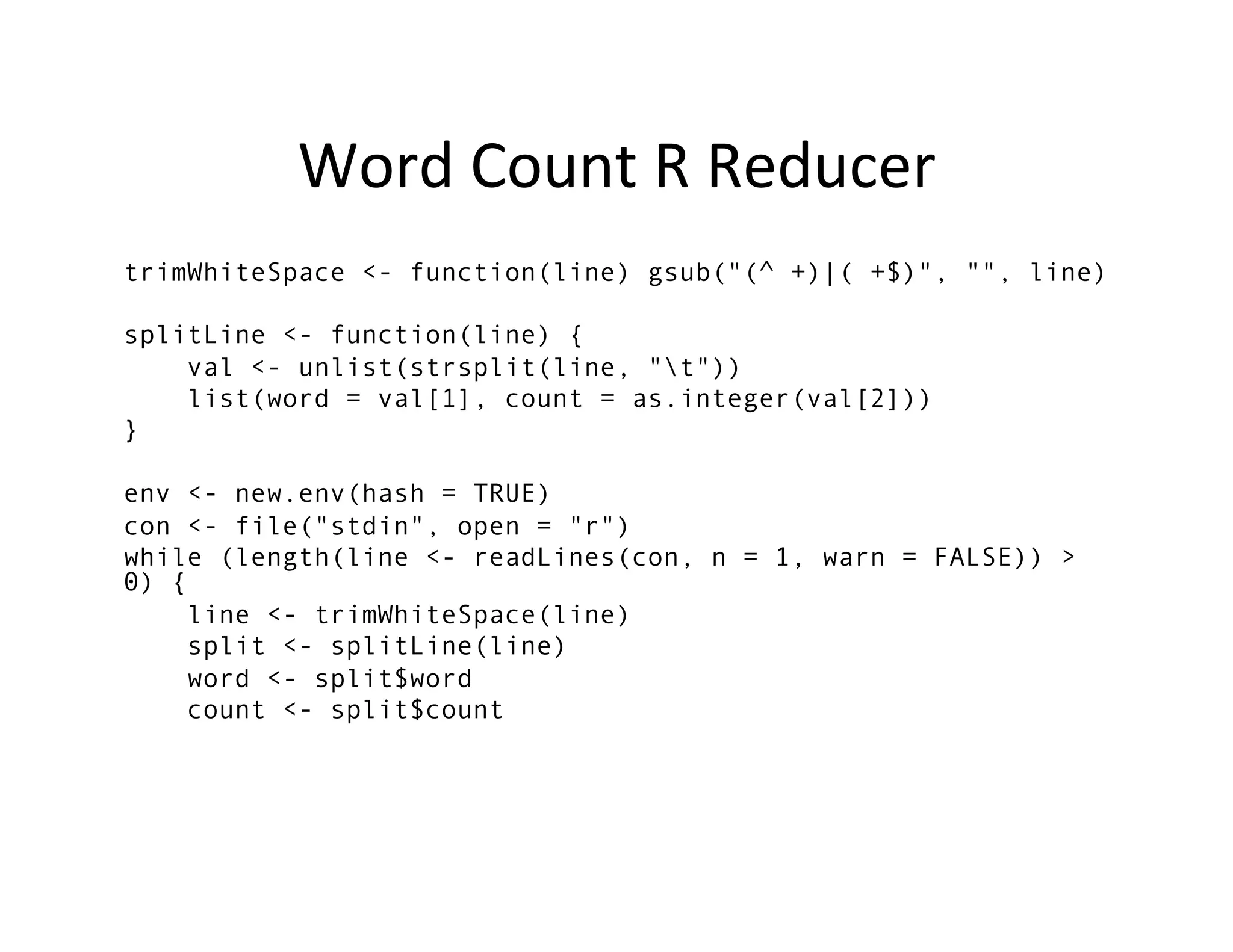 Word	
  Count	
  R	
  Reducer	
  
trimWhiteSpace <- function(line) gsub("(^ +)|( +$)", "", line)

splitLine <- function(line) {
    val <- unlist(strsplit(line, "t"))
    list(word = val[1], count = as.integer(val[2]))
}

env <- new.env(hash = TRUE)
con <- file("stdin", open = "r")
while (length(line <- readLines(con, n = 1, warn = FALSE)) >
0) {
     line <- trimWhiteSpace(line)
     split <- splitLine(line)
     word <- split$word
     count <- split$count



	
  
 