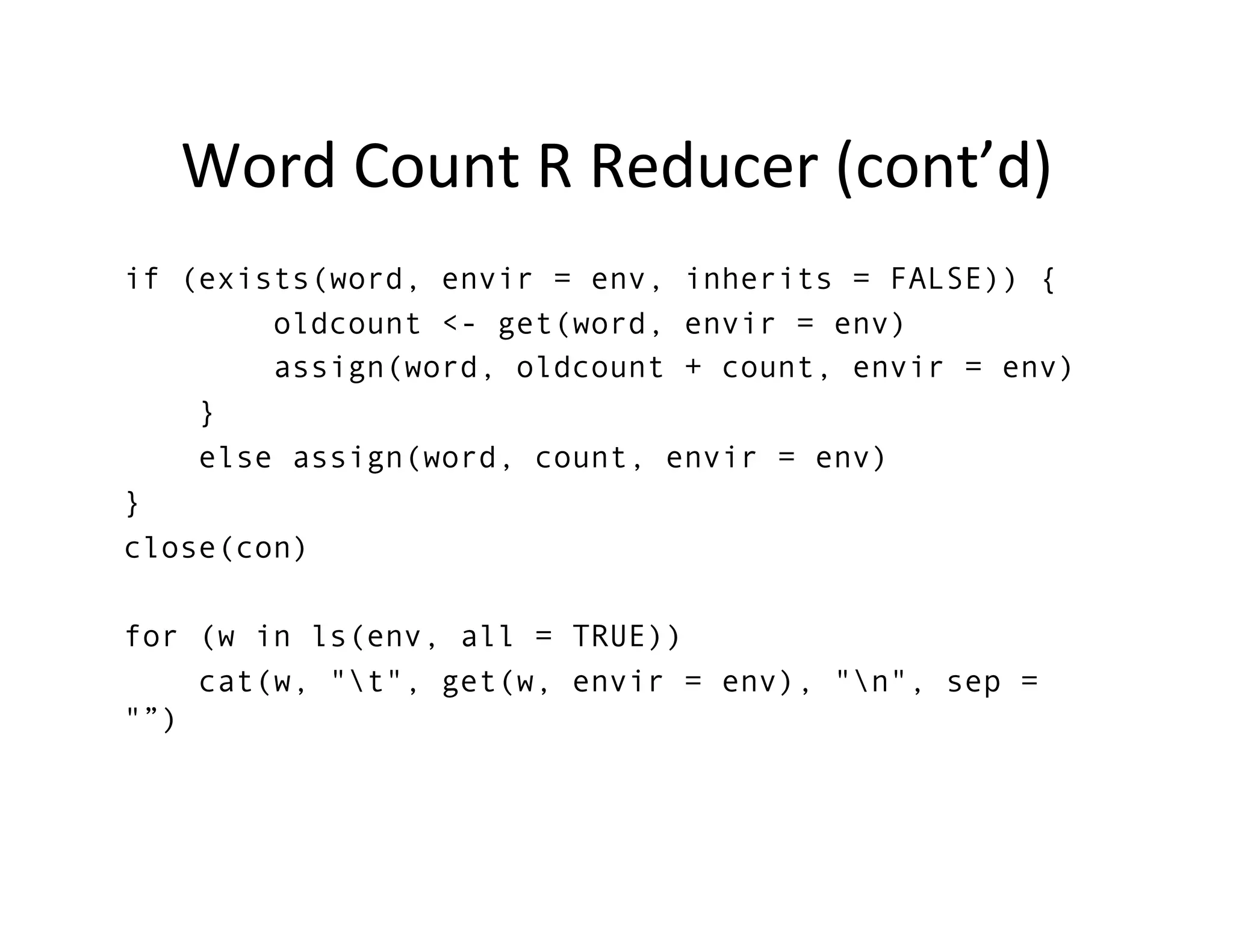 Word	
  Count	
  R	
  Reducer	
  (cont’d)	
  
if (exists(word, envir = env, inherits = FALSE)) {
        oldcount <- get(word, envir = env)
        assign(word, oldcount + count, envir = env)
    }
    else assign(word, count, envir = env)
}
close(con)

for (w in ls(env, all = TRUE))
    cat(w, "t", get(w, envir = env), "n", sep =
"”)

	
  
 