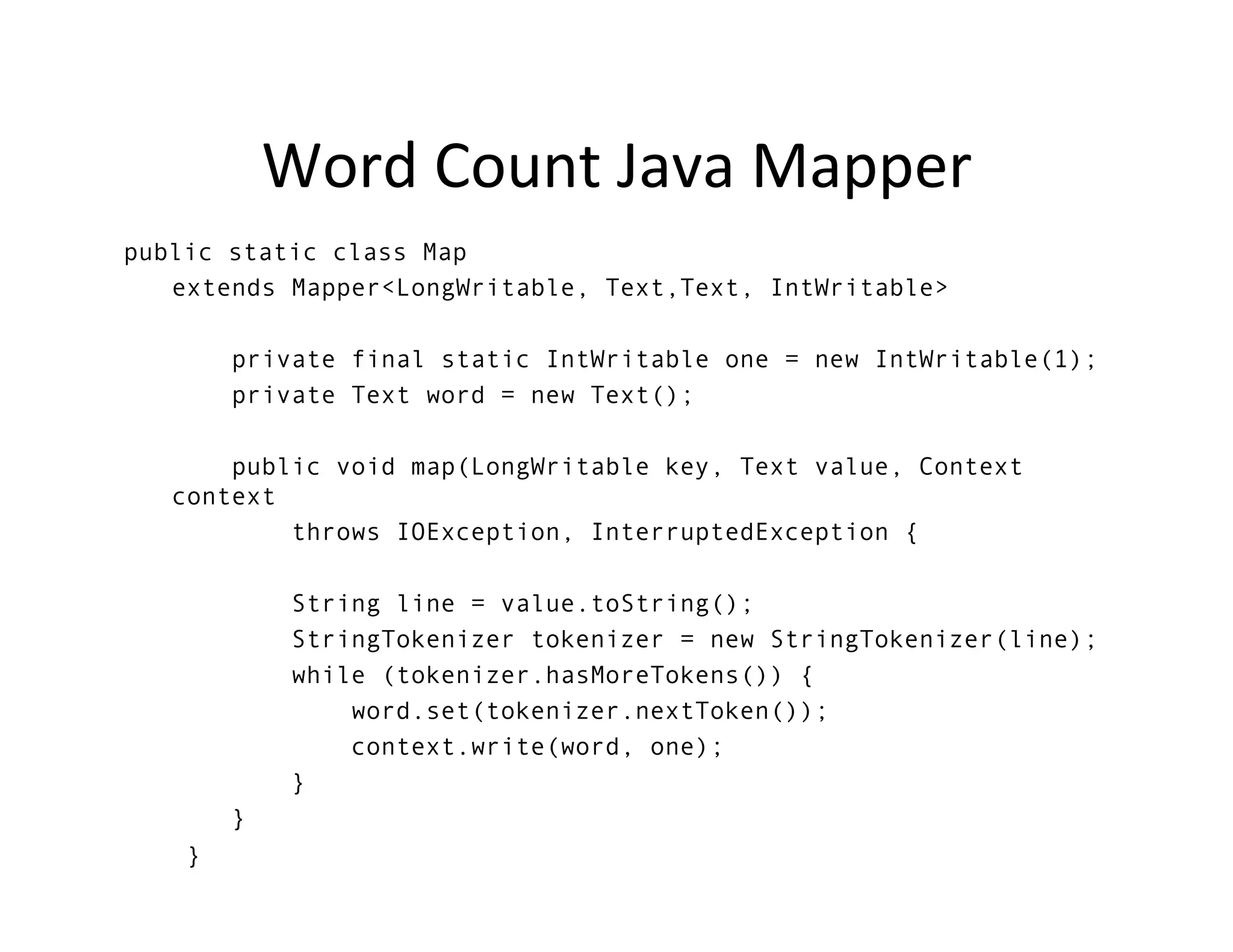 Word	
  Count	
  Java	
  Mapper	
  
public static class Map
   extends Mapper<LongWritable, Text,Text, IntWritable>

            private final static IntWritable one = new IntWritable(1);
            private Text word = new Text();

           public void map(LongWritable key, Text value, Context
       context
               throws IOException, InterruptedException {

                 String line = value.toString();
                 StringTokenizer tokenizer = new StringTokenizer(line);
                 while (tokenizer.hasMoreTokens()) {
                     word.set(tokenizer.nextToken());
                     context.write(word, one);
                 }
            }
        }
	
  
 