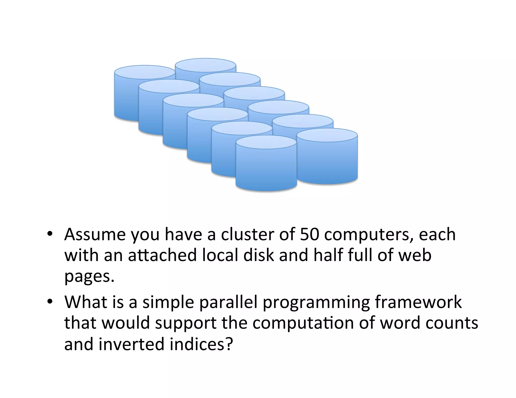 •  Assume	
  you	
  have	
  a	
  cluster	
  of	
  50	
  computers,	
  each	
  
with	
  an	
  aCached	
  local	
  disk	
  and	
  half	
  full	
  of	
  web	
  
pages.	
  
•  What	
  is	
  a	
  simple	
  parallel	
  programming	
  framework	
  
that	
  would	
  support	
  the	
  computa+on	
  of	
  word	
  counts	
  
and	
  inverted	
  indices?	
  
 