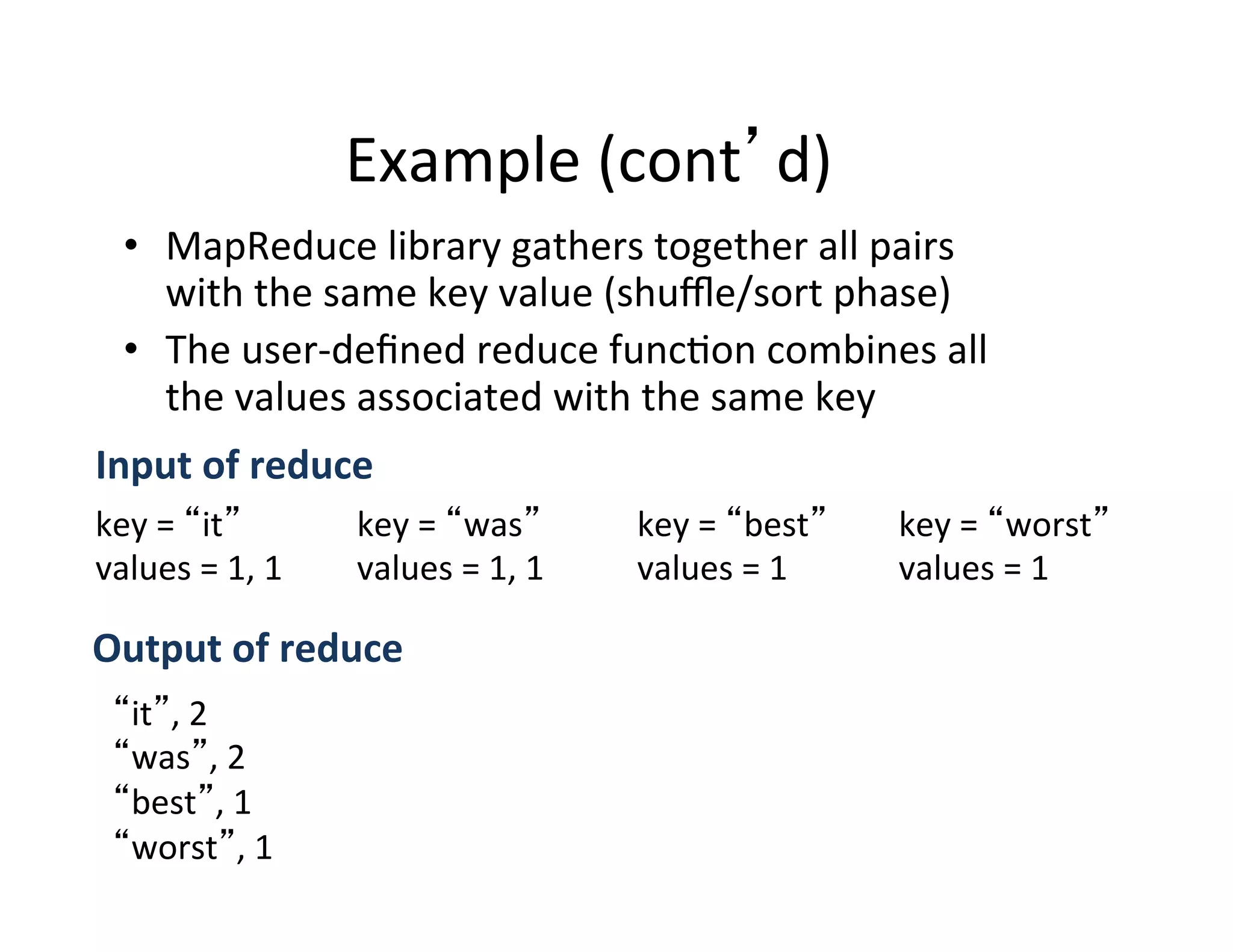 Example	
  (cont d)	
  
•  MapReduce	
  library	
  gathers	
  together	
  all	
  pairs	
  
with	
  the	
  same	
  key	
  value	
  (shuﬄe/sort	
  phase)	
  
•  The	
  user-­‐deﬁned	
  reduce	
  func+on	
  combines	
  all	
  
the	
  values	
  associated	
  with	
  the	
  same	
  key	
  
key	
  =	
   it 	
  
values	
  =	
  1,	
  1	
  
key	
  =	
   was 	
  
values	
  =	
  1,	
  1	
  
key	
  =	
   best 	
  
values	
  =	
  1	
  
key	
  =	
   worst 	
  
values	
  =	
  1	
  
Input	
  of	
  reduce	
  
it ,	
  2	
  
was ,	
  2	
  
best ,	
  1	
  
worst ,	
  1	
  
	
  Output	
  of	
  reduce	
  
 