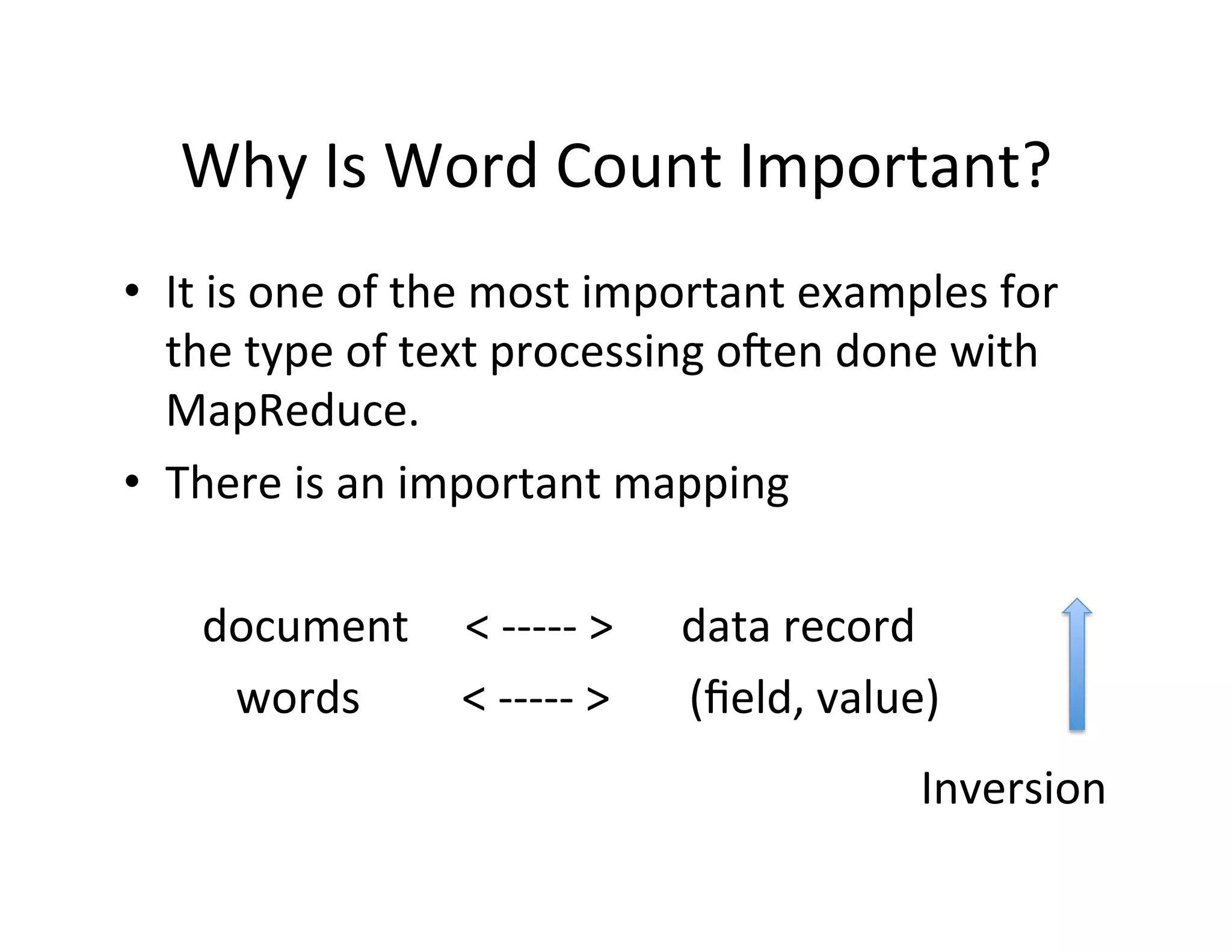 Why	
  Is	
  Word	
  Count	
  Important?	
  
•  It	
  is	
  one	
  of	
  the	
  most	
  important	
  examples	
  for	
  
the	
  type	
  of	
  text	
  processing	
  oden	
  done	
  with	
  
MapReduce.	
  
•  There	
  is	
  an	
  important	
  mapping	
  
	
  	
  	
  	
  	
  	
  	
  document	
  	
  	
  	
  	
  <	
  -­‐-­‐-­‐-­‐-­‐	
  >	
  	
  	
  	
  	
  	
  data	
  record	
  
	
  	
  	
  	
  	
  	
  	
  	
  	
  	
  words	
  	
  	
  	
  	
  	
  	
  	
  	
  <	
  -­‐-­‐-­‐-­‐-­‐	
  >	
  	
  	
  	
  	
  	
  	
  (ﬁeld,	
  value)	
  
Inversion	
  
 