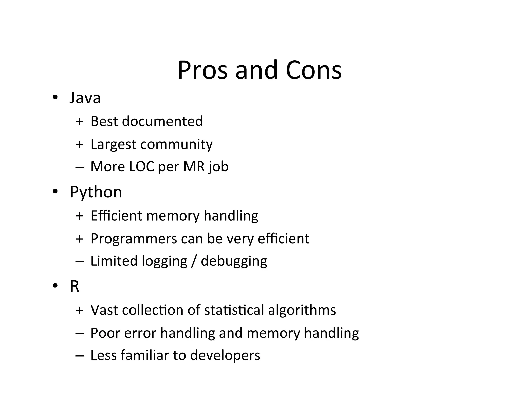 Pros	
  and	
  Cons	
  
•  Java	
  
+	
  	
  Best	
  documented	
  
+	
  	
  Largest	
  community	
  
–  More	
  LOC	
  per	
  MR	
  job	
  
•  Python	
  
+	
  	
  Eﬃcient	
  memory	
  handling	
  
+	
  	
  Programmers	
  can	
  be	
  very	
  eﬃcient	
  
–  Limited	
  logging	
  /	
  debugging	
  
•  R	
  
+	
  	
  Vast	
  collec+on	
  of	
  sta+s+cal	
  algorithms	
  
–  Poor	
  error	
  handling	
  and	
  memory	
  handling	
  
–  Less	
  familiar	
  to	
  developers	
  
 