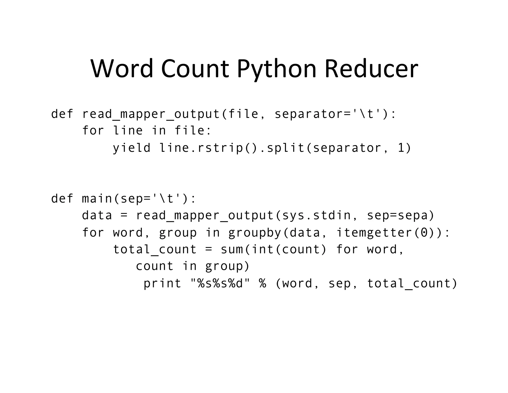 Word	
  Count	
  Python	
  Reducer	
  
def read_mapper_output(file, separator='t'):
for line in file:
yield line.rstrip().split(separator, 1)
def main(sep='t'):
data = read_mapper_output(sys.stdin, sep=sepa)
for word, group in groupby(data, itemgetter(0)):
total_count = sum(int(count) for word,
count in group)
print "%s%s%d" % (word, sep, total_count)
 