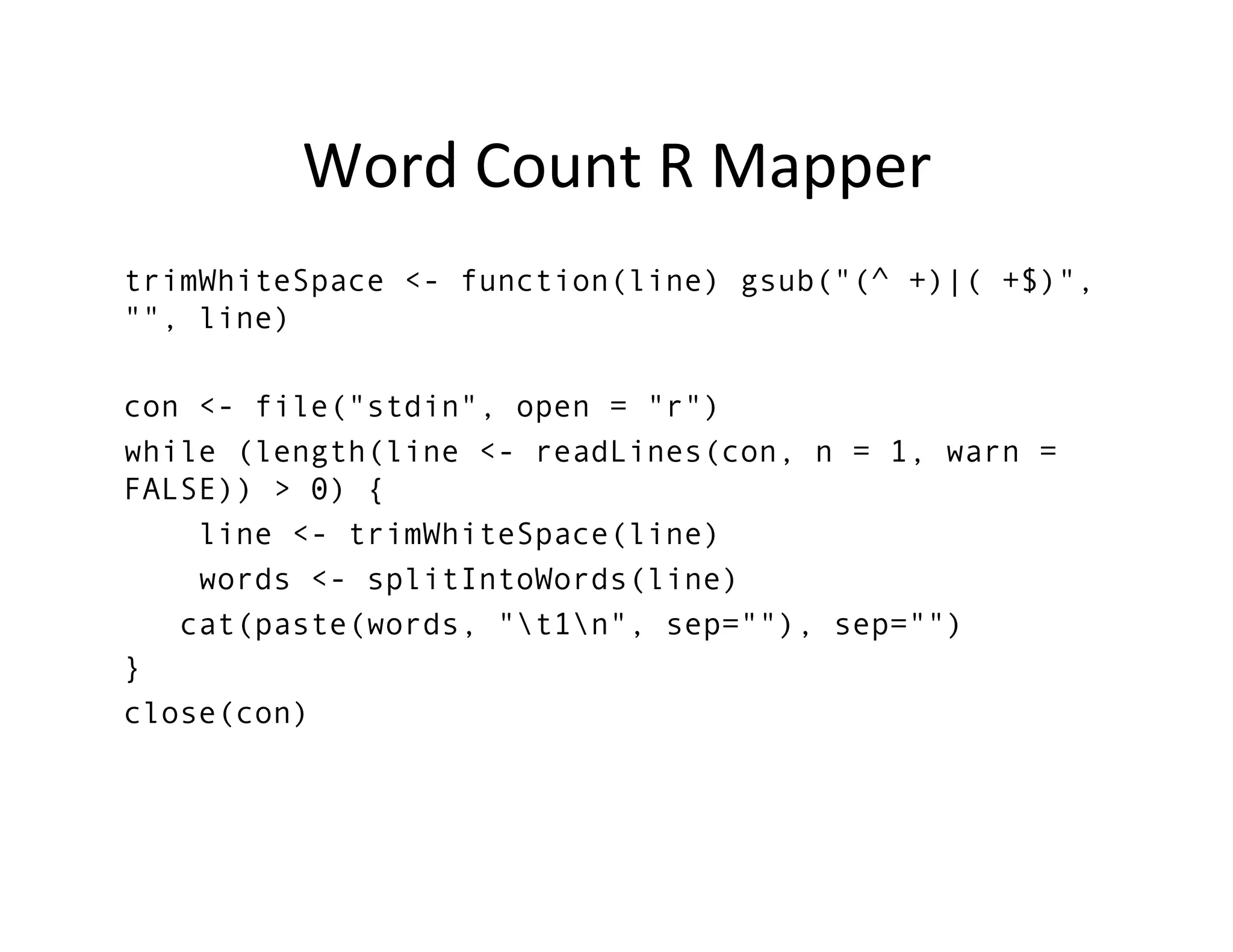 Word	
  Count	
  R	
  Mapper	
  
trimWhiteSpace <- function(line) gsub("(^ +)|( +$)",
"", line)
con <- file("stdin", open = "r")
while (length(line <- readLines(con, n = 1, warn =
FALSE)) > 0) {
line <- trimWhiteSpace(line)
words <- splitIntoWords(line)
cat(paste(words, "t1n", sep=""), sep="")
}
close(con)
	
  
 