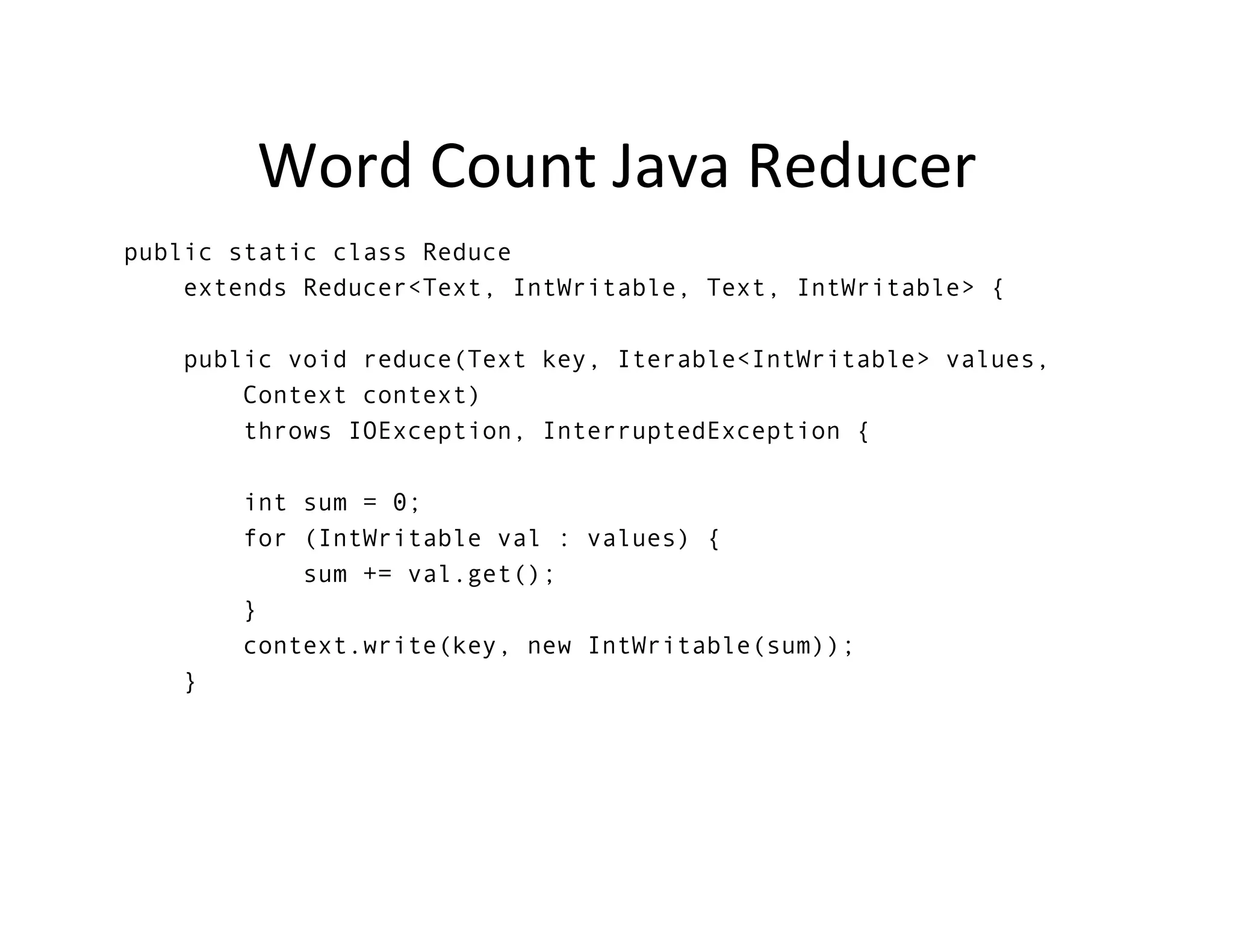 Word	
  Count	
  Java	
  Reducer	
  
public static class Reduce
extends Reducer<Text, IntWritable, Text, IntWritable> {
public void reduce(Text key, Iterable<IntWritable> values,
Context context)
throws IOException, InterruptedException {
int sum = 0;
for (IntWritable val : values) {
sum += val.get();
}
context.write(key, new IntWritable(sum));
}
	
  
 