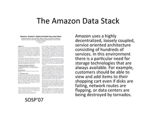 The	
  Amazon	
  Data	
  Stack	
  
Amazon	
  uses	
  a	
  highly	
  
decentralized,	
  loosely	
  coupled,	
  
service	
  oriented	
  architecture	
  
consis+ng	
  of	
  hundreds	
  of	
  
services.	
  In	
  this	
  environment	
  
there	
  is	
  a	
  par+cular	
  need	
  for	
  
storage	
  technologies	
  that	
  are	
  
always	
  available.	
  For	
  example,	
  
customers	
  should	
  be	
  able	
  to	
  
view	
  and	
  add	
  items	
  to	
  their	
  
shopping	
  cart	
  even	
  if	
  disks	
  are	
  
failing,	
  network	
  routes	
  are	
  
ﬂapping,	
  or	
  data	
  centers	
  are	
  
being	
  destroyed	
  by	
  tornados.	
  	
  
SOSP’07	
  
 