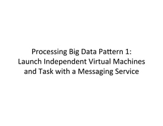 Processing	
  Big	
  Data	
  PaCern	
  1:	
  	
  
Launch	
  Independent	
  Virtual	
  Machines	
  
and	
  Task	
  with	
  a	
  Messaging	
  Service	
  
 