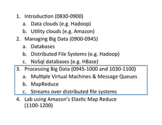 1.  Introduc+on	
  (0830-­‐0900)	
  
a.  Data	
  clouds	
  (e.g.	
  Hadoop)	
  
b.  U+lity	
  clouds	
  (e.g.	
  Amazon)	
  
2.  Managing	
  Big	
  Data	
  (0900-­‐0945)	
  
a.  Databases	
  
b.  Distributed	
  File	
  Systems	
  (e.g.	
  Hadoop)	
  
c.  NoSql	
  databases	
  (e.g.	
  HBase)	
  
3.  Processing	
  Big	
  Data	
  (0945-­‐1000	
  and	
  1030-­‐1100)	
  
a.  Mul+ple	
  Virtual	
  Machines	
  &	
  Message	
  Queues	
  
b.  MapReduce	
  
c.  Streams	
  over	
  distributed	
  ﬁle	
  systems	
  
4.  Lab	
  using	
  Amazon’s	
  Elas+c	
  Map	
  Reduce	
  
(1100-­‐1200)	
  
	
  
 