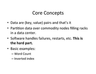 Core	
  Concepts	
  
•  Data	
  are	
  (key,	
  value)	
  pairs	
  and	
  that’s	
  it	
  
•  Par++on	
  data	
  over	
  commodity	
  nodes	
  ﬁlling	
  racks	
  
in	
  a	
  data	
  center.	
  
•  Sodware	
  handles	
  failures,	
  restarts,	
  etc.	
  This	
  is	
  
the	
  hard	
  part.	
  	
  
•  Basic	
  examples:	
  
– Word	
  Count	
  
– Inverted	
  index	
  
 
