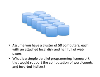 •  Assume	
  you	
  have	
  a	
  cluster	
  of	
  50	
  computers,	
  each	
  
with	
  an	
  aCached	
  local	
  disk	
  and	
  half	
  full	
  of	
  web	
  
pages.	
  
•  What	
  is	
  a	
  simple	
  parallel	
  programming	
  framework	
  
that	
  would	
  support	
  the	
  computa+on	
  of	
  word	
  counts	
  
and	
  inverted	
  indices?	
  
 