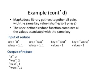 Example	
  (cont d)	
  
•  MapReduce	
  library	
  gathers	
  together	
  all	
  pairs	
  
with	
  the	
  same	
  key	
  value	
  (shuﬄe/sort	
  phase)	
  
•  The	
  user-­‐deﬁned	
  reduce	
  func+on	
  combines	
  all	
  
the	
  values	
  associated	
  with	
  the	
  same	
  key	
  
key	
  =	
   it 	
  
values	
  =	
  1,	
  1	
  
key	
  =	
   was 	
  
values	
  =	
  1,	
  1	
  
key	
  =	
   best 	
  
values	
  =	
  1	
  
key	
  =	
   worst 	
  
values	
  =	
  1	
  
Input	
  of	
  reduce	
  
it ,	
  2	
  
was ,	
  2	
  
best ,	
  1	
  
worst ,	
  1	
  
	
  Output	
  of	
  reduce	
  
 