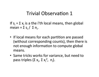 Trivial	
  Observa+on	
  1	
  
If	
  si	
  =	
  Σ	
  xi	
  is	
  a	
  the	
  i’th	
  local	
  means,	
  then	
  global	
  
mean	
  =	
  Σ	
  si	
  /	
  	
  Σ	
  ni.	
  
	
  
•  If	
  local	
  means	
  for	
  each	
  par++on	
  are	
  passed	
  
(without	
  corresponding	
  counts),	
  then	
  there	
  is	
  
not	
  enough	
  informa+on	
  to	
  compute	
  global	
  
means.	
  
•  Same	
  tricks	
  works	
  for	
  variance,	
  but	
  need	
  to	
  
pass	
  triples	
  (Σ	
  xi,	
  	
  Σ	
  xi
2,	
  	
  ni).	
  
	
  
 