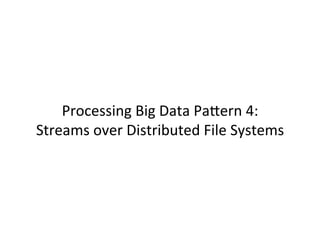 Processing	
  Big	
  Data	
  PaCern	
  4:	
  	
  
Streams	
  over	
  Distributed	
  File	
  Systems	
  
 