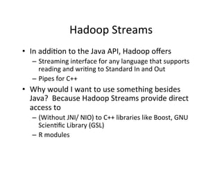 Hadoop	
  Streams	
  
•  In	
  addi+on	
  to	
  the	
  Java	
  API,	
  Hadoop	
  oﬀers	
  
–  Streaming	
  interface	
  for	
  any	
  language	
  that	
  supports	
  
reading	
  and	
  wri+ng	
  to	
  Standard	
  In	
  and	
  Out	
  
–  Pipes	
  for	
  C++	
  
•  Why	
  would	
  I	
  want	
  to	
  use	
  something	
  besides	
  
Java?	
  	
  Because	
  Hadoop	
  Streams	
  provide	
  direct	
  
access	
  to	
  
–  (Without	
  JNI/	
  NIO)	
  to	
  C++	
  libraries	
  like	
  Boost,	
  GNU	
  
Scien+ﬁc	
  Library	
  (GSL)	
  
–  R	
  modules	
  
 