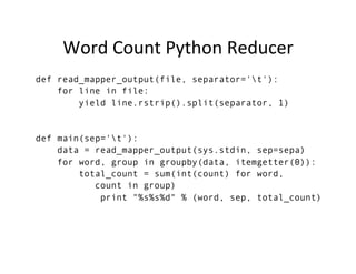 Word	
  Count	
  Python	
  Reducer	
  
def read_mapper_output(file, separator='t'):
for line in file:
yield line.rstrip().split(separator, 1)
def main(sep='t'):
data = read_mapper_output(sys.stdin, sep=sepa)
for word, group in groupby(data, itemgetter(0)):
total_count = sum(int(count) for word,
count in group)
print "%s%s%d" % (word, sep, total_count)
 
