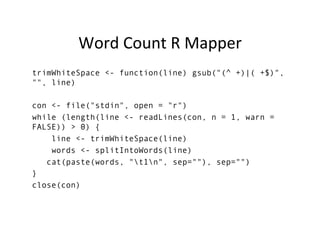 Word	
  Count	
  R	
  Mapper	
  
trimWhiteSpace <- function(line) gsub("(^ +)|( +$)",
"", line)
con <- file("stdin", open = "r")
while (length(line <- readLines(con, n = 1, warn =
FALSE)) > 0) {
line <- trimWhiteSpace(line)
words <- splitIntoWords(line)
cat(paste(words, "t1n", sep=""), sep="")
}
close(con)
	
  
 