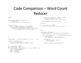 Code	
  Comparison	
  –	
  Word	
  Count	
  
Reducer	
  
Python
def read_mapper_output(file, separator='t'):
for line in file:
yield line.rstrip().split(separator, 1)
def main(sep='t'):
data = read_mapper_output(sys.stdin, sep=sepa)
for word, group in groupby(data, itemgetter(0)):
total_count = sum(int(count) for word, count in group)
print "%s%s%d" % (word, sep, total_count)
R
trimWhiteSpace <- function(line) gsub("(^ +)|( +$)", "", line)
splitLine <- function(line) {
val <- unlist(strsplit(line, "t"))
list(word = val[1], count = as.integer(val[2]))
}
env <- new.env(hash = TRUE)
con <- file("stdin", open = "r")
while (length(line <- readLines(con, n = 1, warn = FALSE)) > 0) {
line <- trimWhiteSpace(line)
split <- splitLine(line)
word <- split$word
count <- split$count
if (exists(word, envir = env, inherits = FALSE)) {
oldcount <- get(word, envir = env)
assign(word, oldcount + count, envir = env)
}
else assign(word, count, envir = env)
}
close(con)
for (w in ls(env, all = TRUE))
cat(w, "t", get(w, envir = env), "n", sep = "”)
Java
public static class Reduce
extends Reducer<Text, IntWritable, Text, IntWritable> {
public void reduce(Text key, Iterable<IntWritable> values,
Context context)
throws IOException, InterruptedException {
int sum = 0;
for (IntWritable val : values) {
sum += val.get();
}
context.write(key, new IntWritable(sum));
}
}
 