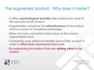 The augmented product - Why does it matter?
• It offers psychological benefits that enhance the value of
the core and actu...