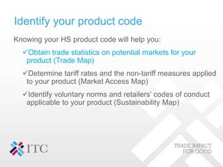 Knowing your HS product code will help you:
Obtain trade statistics on potential markets for your
product (Trade Map)
De...