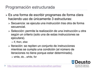 Programación estructurada
 Esuna forma de escribir programas de forma clara
 haciendo uso de únicamente 3 estructuras:
    Secuencia: se ejecuta una instrucción tras otra de forma
     secuencial.
    Selección: permite la realización de una instrucción u otra
     según un criterio (solo una de estas instrucciones se
     ejecutara).
        if, then, else
    Iteración: se repiten un conjunto de instrucciones
     mientras se cumpla una condición (el número de
     iteraciones no tiene porque estar determinado).
        while, do…while, for


 http://paginaspersonales.deusto.es/jonathan.garibay/
 