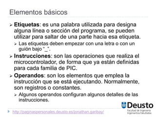 Elementos básicos
 Etiquetas:  es una palabra utilizada para designa
 alguna línea o sección del programa, se pueden
 utilizar para saltar de una parte hacia esa etiqueta.
    Las etiquetas deben empezar con una letra o con un
     guión bajo “_”.
 Instrucciones:  son las operaciones que realiza el
  microcontrolador, de forma que ya están definidas
  para cada familia de PIC.
 Operandos: son los elementos que emplea la
  instrucción que se está ejecutando. Normalmente,
  son registros o constantes.
    Algunos operandos configuran algunos detalles de las
     instrucciones.

 http://paginaspersonales.deusto.es/jonathan.garibay/
 