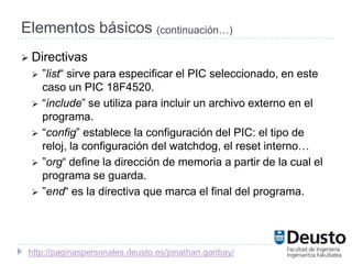Elementos básicos (continuación…)
 Directivas
    ”list“ sirve para especificar el PIC seleccionado, en este
     caso un PIC 18F4520.
    “include” se utiliza para incluir un archivo externo en el
     programa.
    “config” establece la configuración del PIC: el tipo de
     reloj, la configuración del watchdog, el reset interno…
    ”org“ define la dirección de memoria a partir de la cual el
     programa se guarda.
    ”end“ es la directiva que marca el final del programa.




 http://paginaspersonales.deusto.es/jonathan.garibay/
 