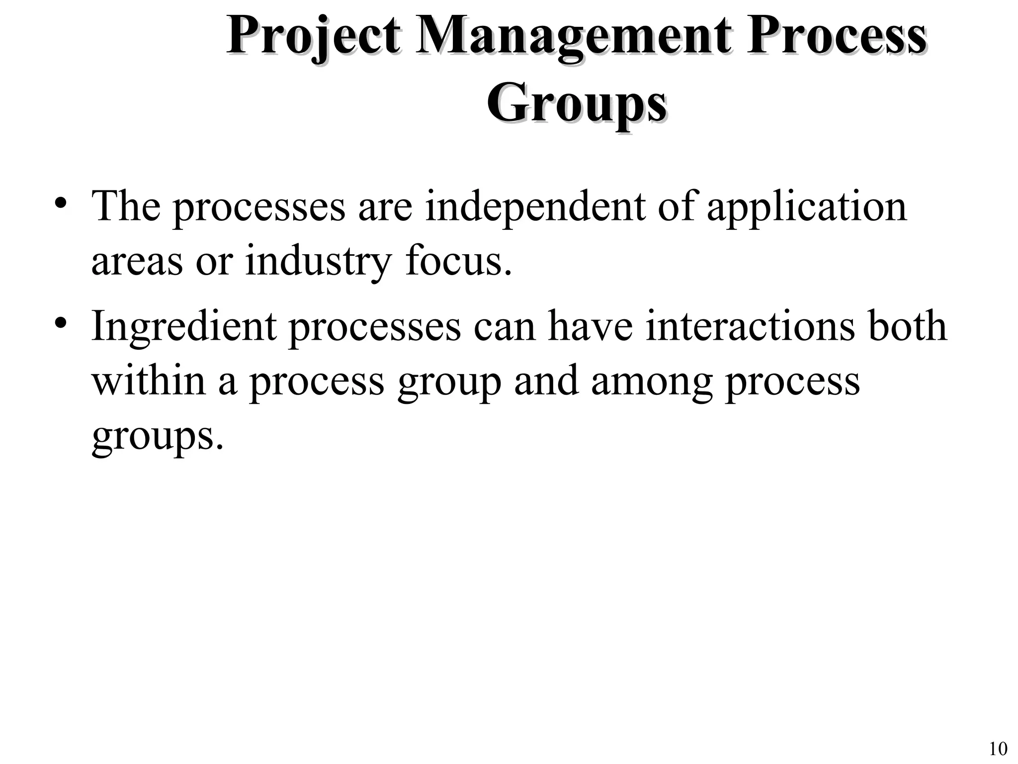 10
Project Management ProcessProject Management Process
GroupsGroups
• The processes are independent of application
areas or industry focus.
• Ingredient processes can have interactions both
within a process group and among process
groups.
 
