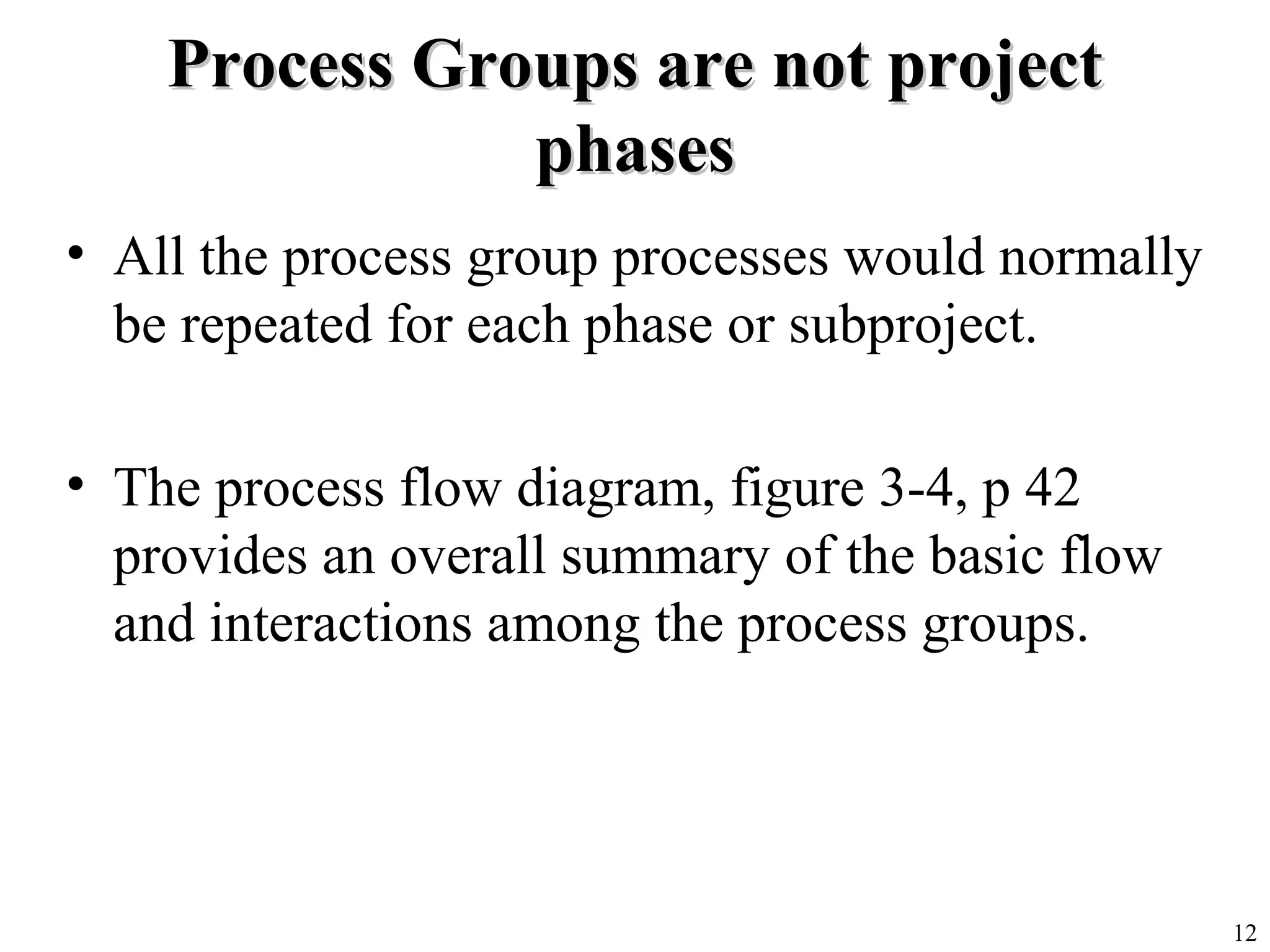 12
Process Groups are not projectProcess Groups are not project
phasesphases
• All the process group processes would normally
be repeated for each phase or subproject.
• The process flow diagram, figure 3-4, p 42
provides an overall summary of the basic flow
and interactions among the process groups.
 